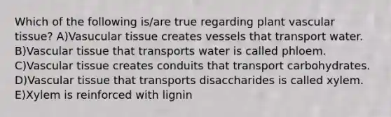 Which of the following is/are true regarding plant vascular tissue? A)Vasucular tissue creates vessels that transport water. B)Vascular tissue that transports water is called phloem. C)Vascular tissue creates conduits that transport carbohydrates. D)Vascular tissue that transports disaccharides is called xylem. E)Xylem is reinforced with lignin