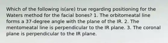 Which of the following is(are) true regarding positioning for the Waters method for the facial bones? 1. The orbitomeatal line forms a 37-degree angle with the plane of the IR. 2. The mentomeatal line is perpendicular to the IR plane. 3. The coronal plane is perpendicular to the IR plane.