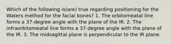 Which of the following is(are) true regarding positioning for the Waters method for the facial bones? 1. The orbitomeatal line forms a 37-degree angle with the plane of the IR. 2. The infraorbitomeatal line forms a 37-degree angle with the plane of the IR. 3. The midsagittal plane is perpendicular to the IR plane.