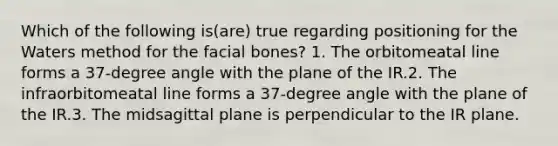 Which of the following is(are) true regarding positioning for the Waters method for the facial bones? 1. The orbitomeatal line forms a 37-degree angle with the plane of the IR.2. The infraorbitomeatal line forms a 37-degree angle with the plane of the IR.3. The midsagittal plane is perpendicular to the IR plane.