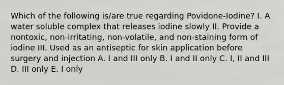 Which of the following is/are true regarding Povidone-Iodine? I. A water soluble complex that releases iodine slowly II. Provide a nontoxic, non-irritating, non-volatile, and non-staining form of iodine III. Used as an antiseptic for skin application before surgery and injection A. I and III only B. I and II only C. I, II and III D. III only E. I only