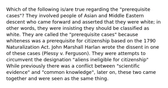 Which of the following is/are true regarding the "prerequisite cases"? They involved people of Asian and Middle Eastern descent who came forward and asserted that they were white; in other words, they were insisting they should be classified as white. They are called the "prerequisite cases" because whiteness was a prerequisite for citizenship based on the 1790 Naturalization Act. John Marshall Harlan wrote the dissent in one of these cases (Plessy v. Ferguson). They were attempts to circumvent the designation "aliens ineligible for citizenship" While previously there was a conflict between "scientific evidence" and "common knowledge", later on, these two came together and were seen as the same thing.