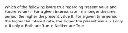 Which of the following is/are true regarding Present Value and Future Value? I. For a given interest rate - the longer the time period, the higher the present value II. For a given time period - the higher the interest rate, the higher the present value > I only > II only > Both are True > Neither are True