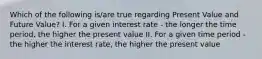 Which of the following is/are true regarding Present Value and Future Value? I. For a given interest rate - the longer the time period, the higher the present value II. For a given time period - the higher the interest rate, the higher the present value