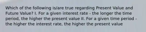 Which of the following is/are true regarding Present Value and Future Value? I. For a given interest rate - the longer the time period, the higher the present value II. For a given time period - the higher the interest rate, the higher the present value