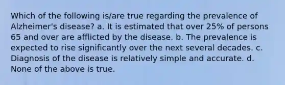 Which of the following is/are true regarding the prevalence of Alzheimer's disease? a. It is estimated that over 25% of persons 65 and over are afflicted by the disease. b. The prevalence is expected to rise significantly over the next several decades. c. Diagnosis of the disease is relatively simple and accurate. d. None of the above is true.