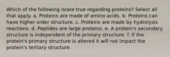 Which of the following is/are true regarding proteins? Select all that apply. a. Proteins are made of <a href='https://www.questionai.com/knowledge/k9gb720LCl-amino-acids' class='anchor-knowledge'>amino acids</a>. b. Proteins can have higher order structure. c. Proteins are made by hydrolysis reactions. d. Peptides are large proteins. e. A protein's <a href='https://www.questionai.com/knowledge/kRddrCuqpV-secondary-structure' class='anchor-knowledge'>secondary structure</a> is independent of the <a href='https://www.questionai.com/knowledge/knHR7ecP3u-primary-structure' class='anchor-knowledge'>primary structure</a>. f. If the protein's primary structure is altered it will not impact the protein's tertiary structure.