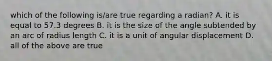 which of the following is/are true regarding a radian? A. it is equal to 57.3 degrees B. it is the size of the angle subtended by an arc of radius length C. it is a unit of angular displacement D. all of the above are true