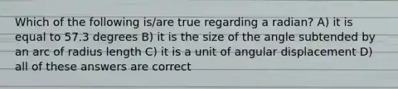 Which of the following is/are true regarding a radian? A) it is equal to 57.3 degrees B) it is the size of the angle subtended by an arc of radius length C) it is a unit of angular displacement D) all of these answers are correct