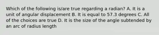 Which of the following is/are true regarding a radian? A. It is a unit of angular displacement B. It is equal to 57.3 degrees C. All of the choices are true D. It is the size of the angle subtended by an arc of radius length