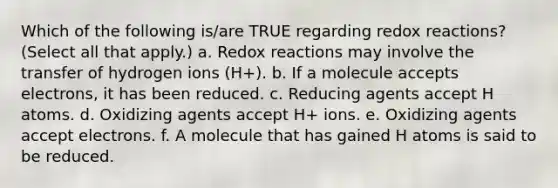 Which of the following is/are TRUE regarding redox reactions? (Select all that apply.) a. Redox reactions may involve the transfer of hydrogen ions (H+). b. If a molecule accepts electrons, it has been reduced. c. Reducing agents accept H atoms. d. Oxidizing agents accept H+ ions. e. Oxidizing agents accept electrons. f. A molecule that has gained H atoms is said to be reduced.