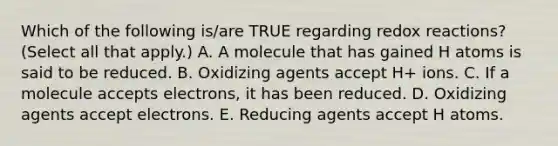 Which of the following is/are TRUE regarding redox reactions? (Select all that apply.) A. A molecule that has gained H atoms is said to be reduced. B. Oxidizing agents accept H+ ions. C. If a molecule accepts electrons, it has been reduced. D. Oxidizing agents accept electrons. E. Reducing agents accept H atoms.