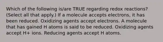 Which of the following is/are TRUE regarding redox reactions? (Select all that apply.) If a molecule accepts electrons, it has been reduced. Oxidizing agents accept electrons. A molecule that has gained H atoms is said to be reduced. Oxidizing agents accept H+ ions. Reducing agents accept H atoms.