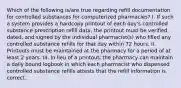 Which of the following is/are true regarding refill documentation for controlled substances for computerized pharmacies? I. If such a system provides a hardcopy printout of each day's controlled substance prescription refill data, the printout must be verified, dated, and signed by the individual pharmacist(s) who filled any controlled substance refills for that day within 72 hours. II. Printouts must be maintained at the pharmacy for a period of at least 2 years. III. In lieu of a printout, the pharmacy can maintain a daily bound logbook in which each pharmacist who dispensed controlled substance refills attests that the refill information is correct.