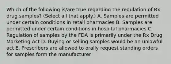 Which of the following is/are true regarding the regulation of Rx drug samples? (Select all that apply.) A. Samples are permitted under certain conditions in retail pharmacies B. Samples are permitted under certain conditions in hospital pharmacies C. Regulation of samples by the FDA is primarily under the Rx Drug Marketing Act D. Buying or selling samples would be an unlawful act E. Prescribers are allowed to orally request standing orders for samples form the manufacturer