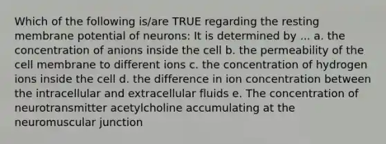 Which of the following is/are TRUE regarding the resting membrane potential of neurons: It is determined by ... a. the concentration of anions inside the cell b. the permeability of the cell membrane to different ions c. the concentration of hydrogen ions inside the cell d. the difference in ion concentration between the intracellular and extracellular fluids e. The concentration of neurotransmitter acetylcholine accumulating at the neuromuscular junction