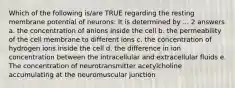 Which of the following is/are TRUE regarding the resting membrane potential of neurons: It is determined by ... 2 answers a. the concentration of anions inside the cell b. the permeability of the cell membrane to different ions c. the concentration of hydrogen ions inside the cell d. the difference in ion concentration between the intracellular and extracellular fluids e. The concentration of neurotransmitter acetylcholine accumulating at the neuromuscular junction