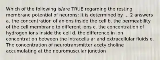 Which of the following is/are TRUE regarding the resting membrane potential of neurons: It is determined by ... 2 answers a. the concentration of anions inside the cell b. the permeability of the cell membrane to different ions c. the concentration of hydrogen ions inside the cell d. the difference in ion concentration between the intracellular and extracellular fluids e. The concentration of neurotransmitter acetylcholine accumulating at the neuromuscular junction