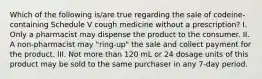 Which of the following is/are true regarding the sale of codeine-containing Schedule V cough medicine without a prescription? I. Only a pharmacist may dispense the product to the consumer. II. A non-pharmacist may "ring-up" the sale and collect payment for the product. III. Not more than 120 mL or 24 dosage units of this product may be sold to the same purchaser in any 7-day period.