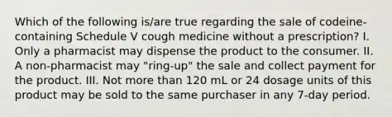 Which of the following is/are true regarding the sale of codeine-containing Schedule V cough medicine without a prescription? I. Only a pharmacist may dispense the product to the consumer. II. A non-pharmacist may "ring-up" the sale and collect payment for the product. III. Not more than 120 mL or 24 dosage units of this product may be sold to the same purchaser in any 7-day period.