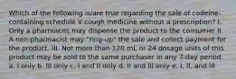 Which of the following is/are true regarding the sale of codeine-containing schedule V cough medicine without a prescription? I. Only a pharmacist may dispense the product to the consumer II. A non-pharmacist may "ring-up" the sale and collect payment for the product. III. Not more than 120 mL or 24 dosage units of this product may be sold to the same purchaser in any 7-day period. a. I only b. III only c. I and II only d. II and III only e. I, II, and III