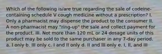 Which of the following is/are true regarding the sale of codeine-containing schedule V cough medicine without a prescription? I. Only a pharmacist may dispense the product to the consumer II. A non-pharmacist may "ring-up" the sale and collect payment for the product. III. Not <a href='https://www.questionai.com/knowledge/keWHlEPx42-more-than' class='anchor-knowledge'>more than</a> 120 mL or 24 dosage units of this product may be sold to the same purchaser in any 7-day period. a. I only b. III only c. I and II only d. II and III only e. I, II, and III