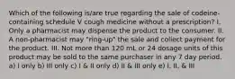 Which of the following is/are true regarding the sale of codeine-containing schedule V cough medicine without a prescription? I. Only a pharmacist may dispense the product to the consumer. II. A non-pharmacist may "ring-up" the sale and collect payment for the product. III. Not more than 120 mL or 24 dosage units of this product may be sold to the same purchaser in any 7 day period. a) I only b) III only c) I & II only d) II & III only e) I, II, & III