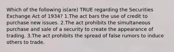 Which of the following is(are) TRUE regarding the Securities Exchange Act of 1934? 1.The act bars the use of credit to purchase new issues. 2.The act prohibits the simultaneous purchase and sale of a security to create the appearance of trading. 3.The act prohibits the spread of false rumors to induce others to trade.