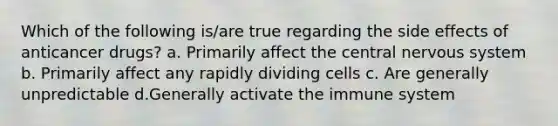 Which of the following is/are true regarding the side effects of anticancer drugs? a. Primarily affect the central nervous system b. Primarily affect any rapidly dividing cells c. Are generally unpredictable d.Generally activate the immune system