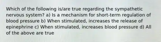 Which of the following is/are true regarding the sympathetic nervous system? a) Is a mechanism for short-term regulation of blood pressure b) When stimulated, increases the release of epinephrine c) When stimulated, increases blood pressure d) All of the above are true