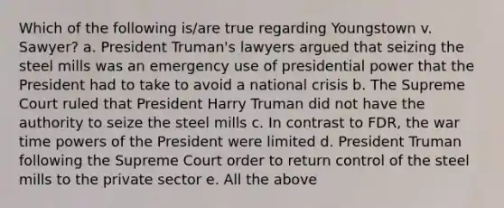 Which of the following is/are true regarding Youngstown v. Sawyer? a. President Truman's lawyers argued that seizing the steel mills was an emergency use of presidential power that the President had to take to avoid a national crisis b. The Supreme Court ruled that President Harry Truman did not have the authority to seize the steel mills c. In contrast to FDR, the war time <a href='https://www.questionai.com/knowledge/kKSx9oT84t-powers-of' class='anchor-knowledge'>powers of</a> the President were limited d. President Truman following the Supreme Court order to return control of the steel mills to the private sector e. All the above