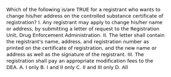 Which of the following is/are TRUE for a registrant who wants to change his/her address on the controlled substance certificate of registration? I. Any registrant may apply to change his/her name or address, by submitting a letter of request to the Registration Unit, Drug Enforcement Administration. II. The letter shall contain the registrant's name, address, and registration number as printed on the certificate of registration, and the new name or address as well as the signature of the registrant. III. The registration shall pay an appropriate modification fees to the DEA. A. I only B. I and II only C. II and III only D. All