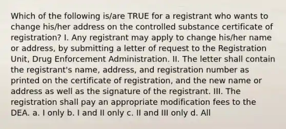 Which of the following is/are TRUE for a registrant who wants to change his/her address on the controlled substance certificate of registration? I. Any registrant may apply to change his/her name or address, by submitting a letter of request to the Registration Unit, Drug Enforcement Administration. II. The letter shall contain the registrant's name, address, and registration number as printed on the certificate of registration, and the new name or address as well as the signature of the registrant. III. The registration shall pay an appropriate modification fees to the DEA. a. I only b. I and II only c. II and III only d. All