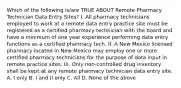 Which of the following is/are TRUE ABOUT Remote Pharmacy Technician Data Entry Sites? I. All pharmacy technicians employed to work at a remote data entry practice site must be registered as a certified pharmacy technician with the board and have a minimum of one year experience performing data entry functions as a certified pharmacy tech. II. A New Mexico licensed pharmacy located in New Mexico may employ one or more certified pharmacy technicians for the purpose of data input in remote practice sites. III. Only non-controlled drug inventory shall be kept at any remote pharmacy technician data entry site. A. I only B. I and II only C. All D. None of the above