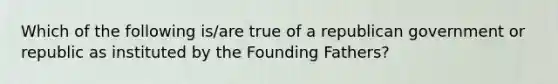 Which of the following is/are true of a republican government or republic as instituted by the Founding Fathers?