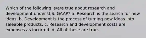 Which of the following is/are true about research and development under U.S. GAAP? a. Research is the search for new ideas. b. Development is the process of turning new ideas into saleable products. c. Research and development costs are expenses as incurred. d. All of these are true.