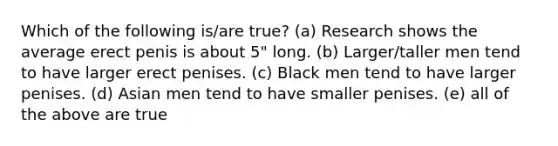 Which of the following is/are true? (a) Research shows the average erect penis is about 5" long. (b) Larger/taller men tend to have larger erect penises. (c) Black men tend to have larger penises. (d) Asian men tend to have smaller penises. (e) all of the above are true