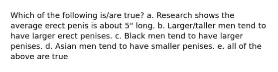 Which of the following is/are true? a. Research shows the average erect penis is about 5" long. b. Larger/taller men tend to have larger erect penises. c. Black men tend to have larger penises. d. Asian men tend to have smaller penises. e. all of the above are true