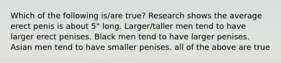 Which of the following is/are true? Research shows the average erect penis is about 5" long. Larger/taller men tend to have larger erect penises. Black men tend to have larger penises. Asian men tend to have smaller penises. all of the above are true