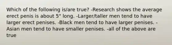 Which of the following is/are true? -Research shows the average erect penis is about 5" long. -Larger/taller men tend to have larger erect penises. -Black men tend to have larger penises. -Asian men tend to have smaller penises. -all of the above are true