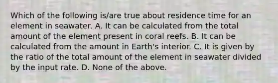 Which of the following is/are true about residence time for an element in seawater. A. It can be calculated from the total amount of the element present in coral reefs. B. It can be calculated from the amount in Earth's interior. C. It is given by the ratio of the total amount of the element in seawater divided by the input rate. D. None of the above.