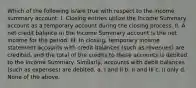 Which of the following is/are true with respect to the income summary account: I. Closing entries utilize the Income Summary account as a temporary account during the closing process. II. A net credit balance in the Income Summary account is the net income for the period. III. In closing, temporary income statement accounts with credit balances (such as revenues) are credited, and the total of the credits to these accounts is debited to the Income Summary. Similarly, accounts with debit balances (such as expenses) are debited. a. I and II b. II and III c. II only d. None of the above.