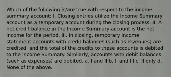 Which of the following is/are true with respect to the income summary account: I. Closing entries utilize the Income Summary account as a temporary account during the closing process. II. A net credit balance in the Income Summary account is the net income for the period. III. In closing, temporary income statement accounts with credit balances (such as revenues) are credited, and the total of the credits to these accounts is debited to the Income Summary. Similarly, accounts with debit balances (such as expenses) are debited. a. I and II b. II and III c. II only d. None of the above.