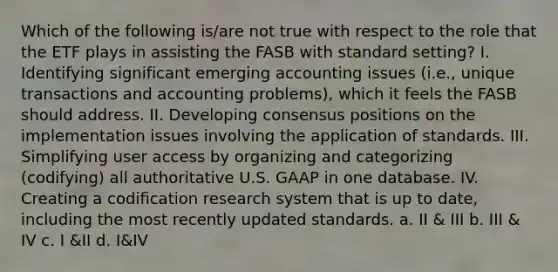 Which of the following is/are not true with respect to the role that the ETF plays in assisting the FASB with standard setting? I. Identifying significant emerging accounting issues (i.e., unique transactions and accounting problems), which it feels the FASB should address. II. Developing consensus positions on the implementation issues involving the application of standards. III. Simplifying user access by organizing and categorizing (codifying) all authoritative U.S. GAAP in one database. IV. Creating a codification research system that is up to date, including the most recently updated standards. a. II & III b. III & IV c. I &II d. I&IV