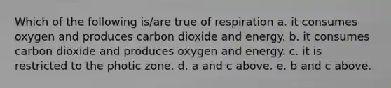 Which of the following is/are true of respiration a. it consumes oxygen and produces carbon dioxide and energy. b. it consumes carbon dioxide and produces oxygen and energy. c. it is restricted to the photic zone. d. a and c above. e. b and c above.