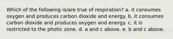 Which of the following is/are true of respiration? a. it consumes oxygen and produces carbon dioxide and energy. b. it consumes carbon dioxide and produces oxygen and energy. c. it is restricted to the photic zone. d. a and c above. e. b and c above.