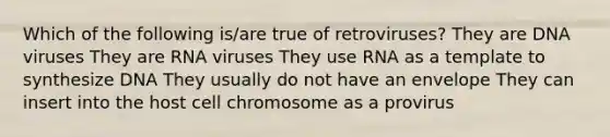 Which of the following is/are true of retroviruses? They are DNA viruses They are RNA viruses They use RNA as a template to synthesize DNA They usually do not have an envelope They can insert into the host cell chromosome as a provirus