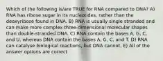 Which of the following is/are TRUE for RNA compared to DNA? A) RNA has ribose sugar in its nucleotides, rather than the deoxyribose found in DNA. B) RNA is usually single stranded and can make more complex three-dimensional molecular shapes than double-stranded DNA. C) RNA contain the bases A, G, C, and U, whereas DNA contain the bases A, G, C, and T. D) RNA can catalyse biological reactions, but DNA cannot. E) All of the answer options are correct