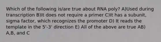 Which of the following is/are true about RNA poly? A)Used during transcription B)It does not require a primer C)It has a subunit, sigma factor, which recognizes the promoter D) It reads the template in the 5'-3' direction E) All of the above are true AB) A,B, and C