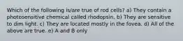 Which of the following is/are true of rod cells? a) They contain a photosensitive chemical called rhodopsin. b) They are sensitive to dim light. c) They are located mostly in the fovea. d) All of the above are true. e) A and B only